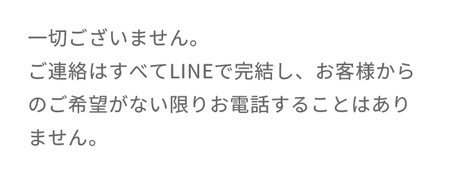 一切ございません。ご連絡はすべてLINEで完結し、お客様からのご希望がない限りお電話することはありません。